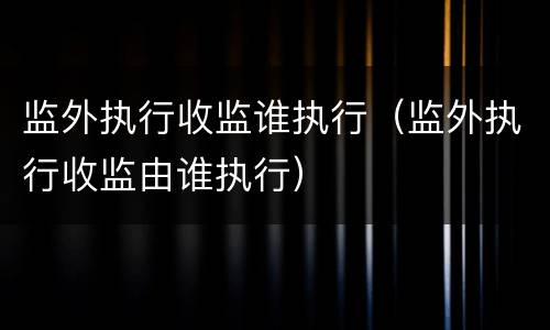监外执行收监谁执行（监外执行收监由谁执行）
