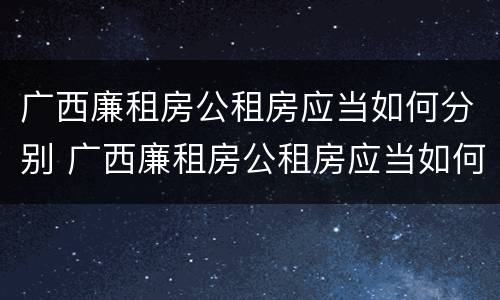 广西廉租房公租房应当如何分别 广西廉租房公租房应当如何分别管理