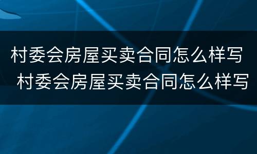 村委会房屋买卖合同怎么样写 村委会房屋买卖合同怎么样写的