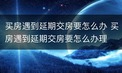 买房遇到延期交房要怎么办 买房遇到延期交房要怎么办理