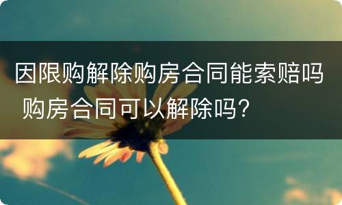 因限购解除购房合同能索赔吗 购房合同可以解除吗?