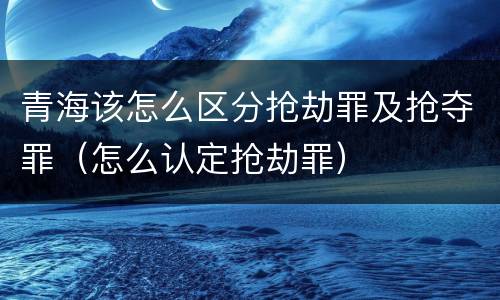 青海该怎么区分抢劫罪及抢夺罪（怎么认定抢劫罪）