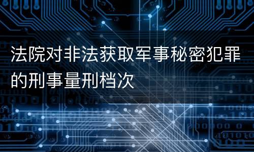 法院对非法获取军事秘密犯罪的刑事量刑档次