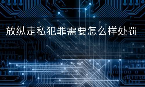 放纵走私犯罪需要怎么样处罚