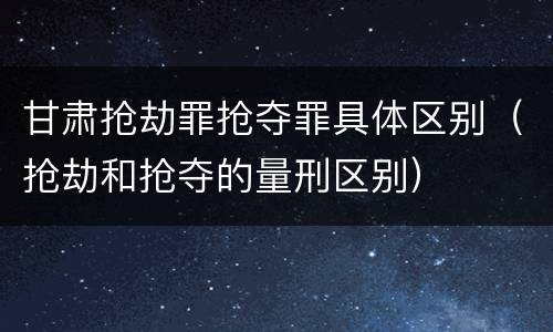甘肃抢劫罪抢夺罪具体区别（抢劫和抢夺的量刑区别）