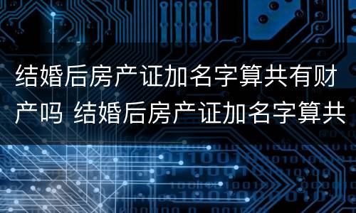 结婚后房产证加名字算共有财产吗 结婚后房产证加名字算共有财产吗怎么办