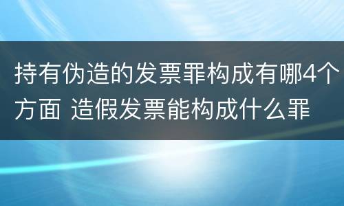 持有伪造的发票罪构成有哪4个方面 造假发票能构成什么罪