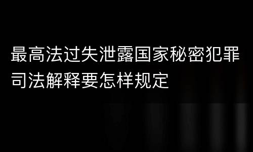 最高法过失泄露国家秘密犯罪司法解释要怎样规定