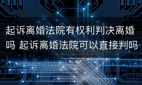 起诉离婚法院有权利判决离婚吗 起诉离婚法院可以直接判吗