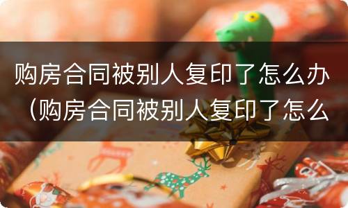 购房合同被别人复印了怎么办（购房合同被别人复印了怎么办理）
