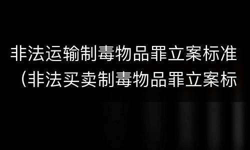 非法运输制毒物品罪立案标准（非法买卖制毒物品罪立案标准）