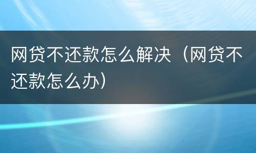 网贷不还款怎么解决（网贷不还款怎么办）