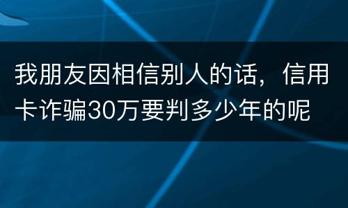 我朋友因相信别人的话，信用卡诈骗30万要判多少年的呢