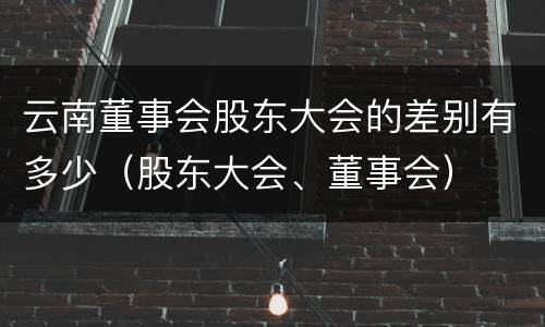 云南董事会股东大会的差别有多少（股东大会、董事会）