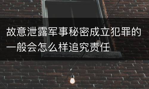 故意泄露军事秘密成立犯罪的一般会怎么样追究责任