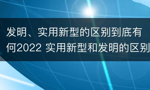发明、实用新型的区别到底有何2022 实用新型和发明的区别