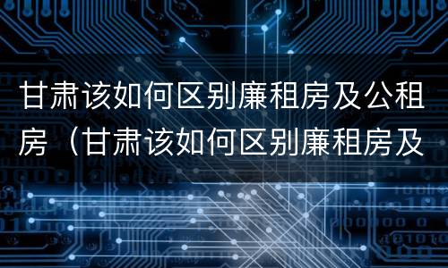 甘肃该如何区别廉租房及公租房（甘肃该如何区别廉租房及公租房的区别）