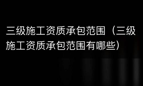 三级施工资质承包范围（三级施工资质承包范围有哪些）