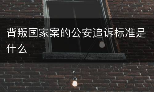 背叛国家案的公安追诉标准是什么