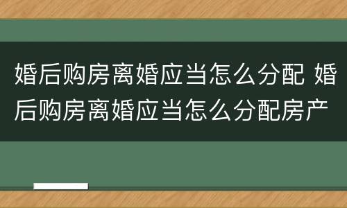婚后购房离婚应当怎么分配 婚后购房离婚应当怎么分配房产