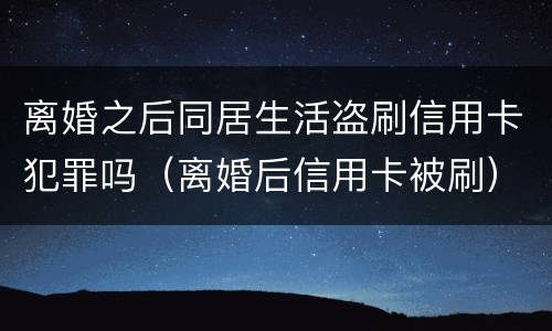 离婚之后同居生活盗刷信用卡犯罪吗（离婚后信用卡被刷）