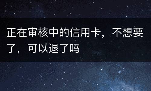 正在审核中的信用卡，不想要了，可以退了吗