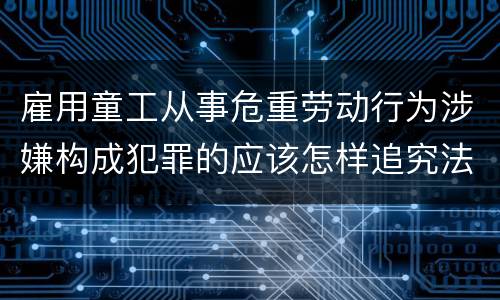 雇用童工从事危重劳动行为涉嫌构成犯罪的应该怎样追究法律责任