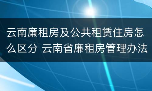 云南廉租房及公共租赁住房怎么区分 云南省廉租房管理办法