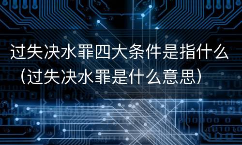 过失决水罪四大条件是指什么（过失决水罪是什么意思）
