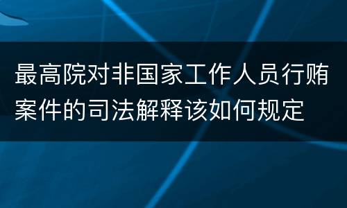 最高院对非国家工作人员行贿案件的司法解释该如何规定