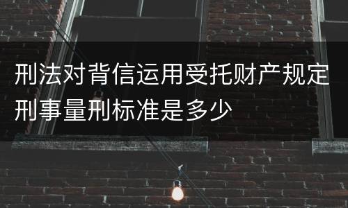 刑法对背信运用受托财产规定刑事量刑标准是多少