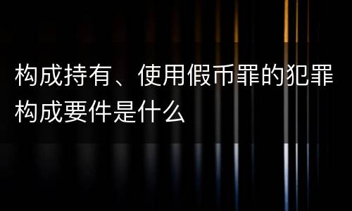 构成持有、使用假币罪的犯罪构成要件是什么