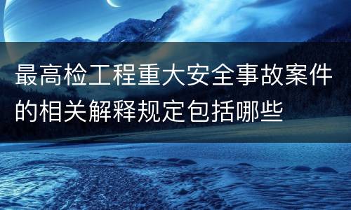 最高检工程重大安全事故案件的相关解释规定包括哪些