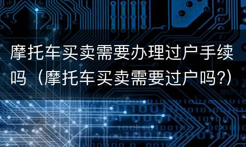 摩托车买卖需要办理过户手续吗（摩托车买卖需要过户吗?）