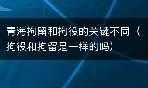 青海拘留和拘役的关键不同（拘役和拘留是一样的吗）