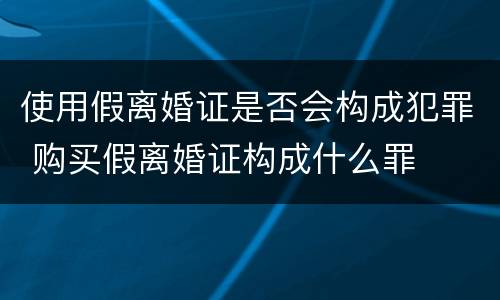 使用假离婚证是否会构成犯罪 购买假离婚证构成什么罪