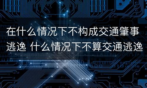 在什么情况下不构成交通肇事逃逸 什么情况下不算交通逃逸
