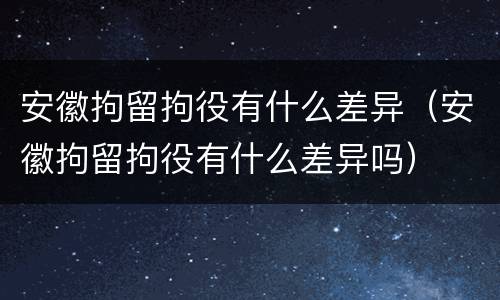 安徽拘留拘役有什么差异（安徽拘留拘役有什么差异吗）