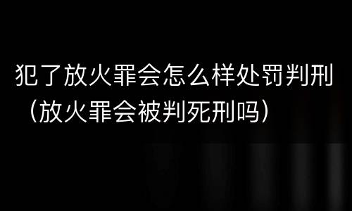 犯了放火罪会怎么样处罚判刑（放火罪会被判死刑吗）