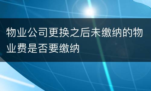 物业公司更换之后未缴纳的物业费是否要缴纳