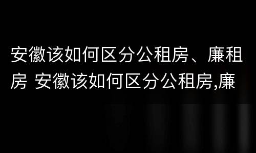 安徽该如何区分公租房、廉租房 安徽该如何区分公租房,廉租房和商品房