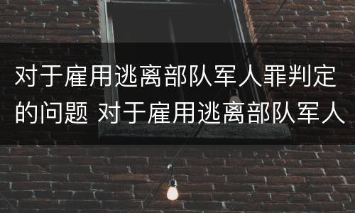 对于雇用逃离部队军人罪判定的问题 对于雇用逃离部队军人罪判定的问题有