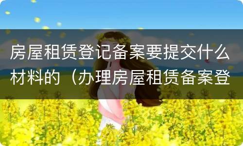 房屋租赁登记备案要提交什么材料的（办理房屋租赁备案登记需要提交什么资料）