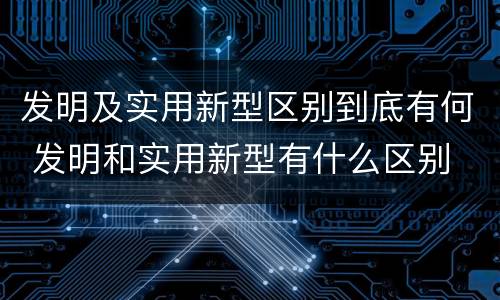 发明及实用新型区别到底有何 发明和实用新型有什么区别