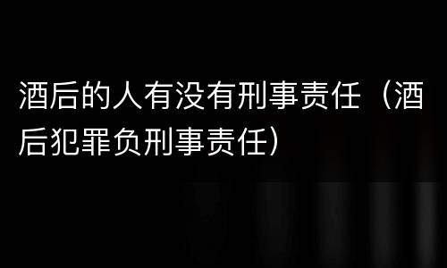 酒后的人有没有刑事责任（酒后犯罪负刑事责任）