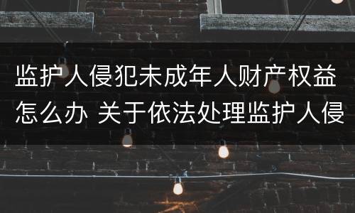 监护人侵犯未成年人财产权益怎么办 关于依法处理监护人侵害未成年权益行为若干问题的意见