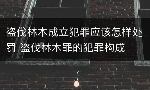 盗伐林木成立犯罪应该怎样处罚 盗伐林木罪的犯罪构成