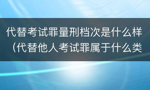 代替考试罪量刑档次是什么样（代替他人考试罪属于什么类犯罪）