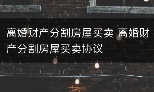 离婚财产分割房屋买卖 离婚财产分割房屋买卖协议