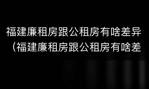 福建廉租房跟公租房有啥差异（福建廉租房跟公租房有啥差异嘛）